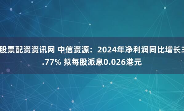 股票配资资讯网 中信资源：2024年净利润同比增长3.77% 拟每股派息0.026港元