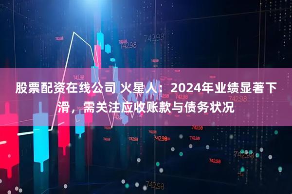 股票配资在线公司 火星人：2024年业绩显著下滑，需关注应收账款与债务状况