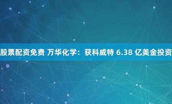 股票配资免费 万华化学：获科威特 6.38 亿美金投资