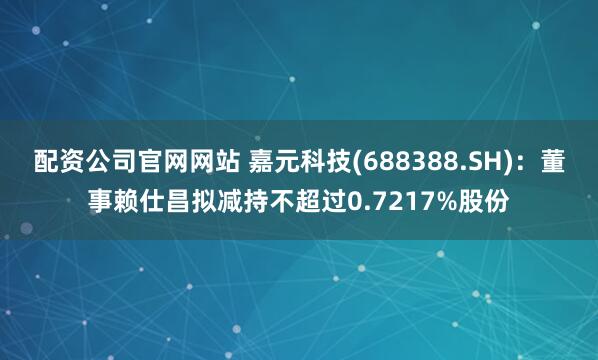 配资公司官网网站 嘉元科技(688388.SH)：董事赖仕昌拟减持不超过0.7217%股份