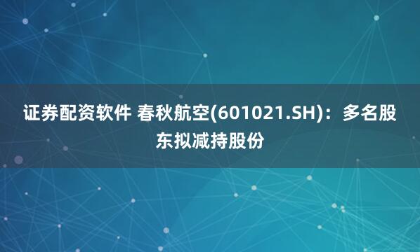 证券配资软件 春秋航空(601021.SH)：多名股东拟减持股份