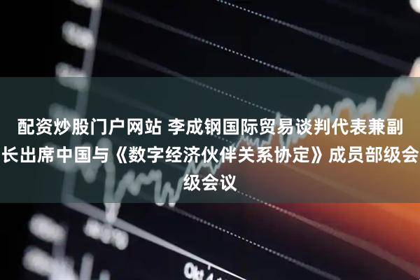 配资炒股门户网站 李成钢国际贸易谈判代表兼副部长出席中国与《数字经济伙伴关系协定》成员部级会议