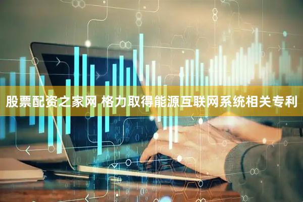 股票配资之家网 格力取得能源互联网系统相关专利