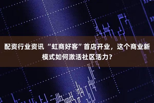 配资行业资讯 “虹商好客”首店开业，这个商业新模式如何激活社区活力？