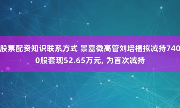 股票配资知识联系方式 景嘉微高管刘培福拟减持7400股套现52.65万元, 为首次减持