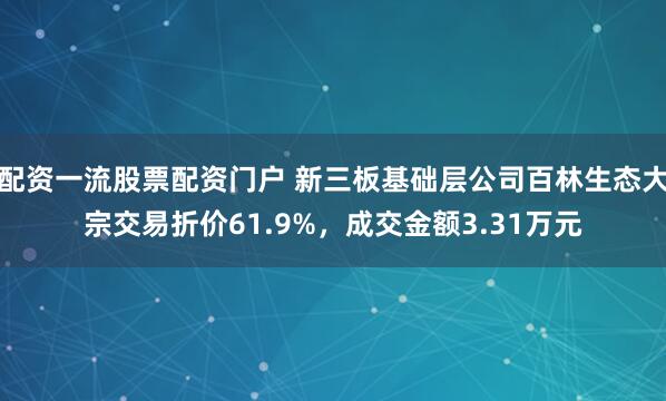 配资一流股票配资门户 新三板基础层公司百林生态大宗交易折价61.9%，成交金额3.31万元