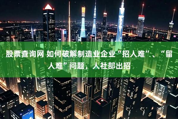 股票查询网 如何破解制造业企业“招人难”、“留人难”问题，人社部出招
