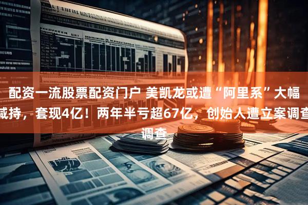 配资一流股票配资门户 美凯龙或遭“阿里系”大幅减持，套现4亿！两年半亏超67亿，创始人遭立案调查