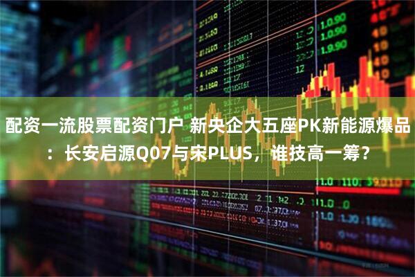 配资一流股票配资门户 新央企大五座PK新能源爆品：长安启源Q07与宋PLUS，谁技高一筹？