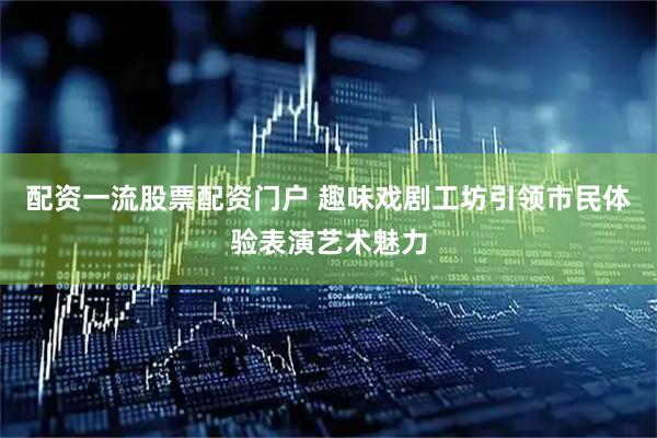配资一流股票配资门户 趣味戏剧工坊引领市民体验表演艺术魅力