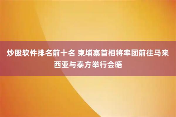 炒股软件排名前十名 柬埔寨首相将率团前往马来西亚与泰方举行会晤