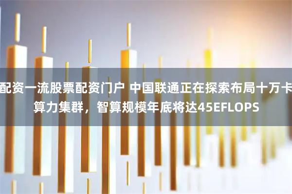 配资一流股票配资门户 中国联通正在探索布局十万卡算力集群，智算规模年底将达45EFLOPS