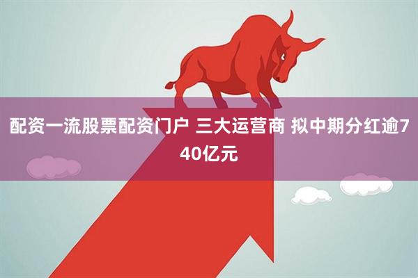 配资一流股票配资门户 三大运营商 拟中期分红逾740亿元