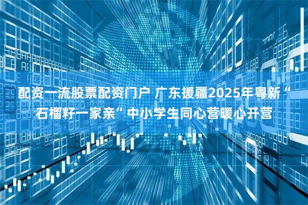 配资一流股票配资门户 广东援疆2025年粤新“石榴籽一家亲”中小学生同心营暖心开营