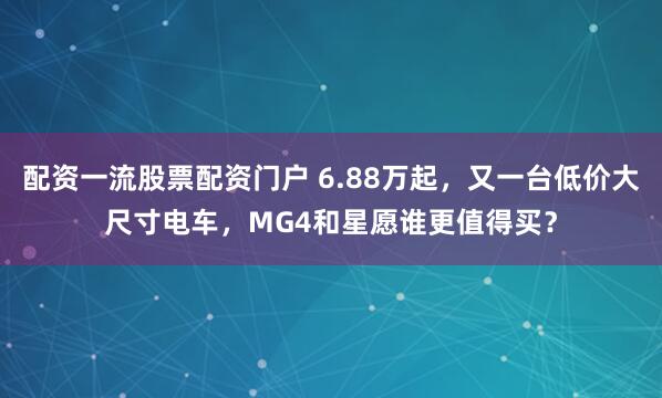 配资一流股票配资门户 6.88万起，又一台低价大尺寸电车，MG4和星愿谁更值得买？
