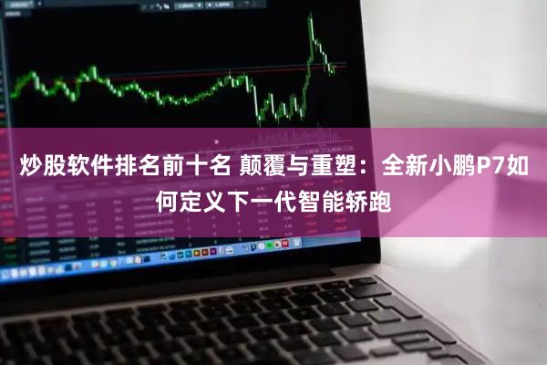 炒股软件排名前十名 颠覆与重塑：全新小鹏P7如何定义下一代智能轿跑