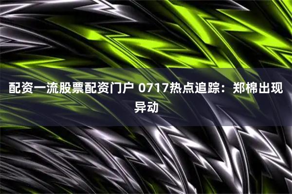 配资一流股票配资门户 0717热点追踪：郑棉出现异动