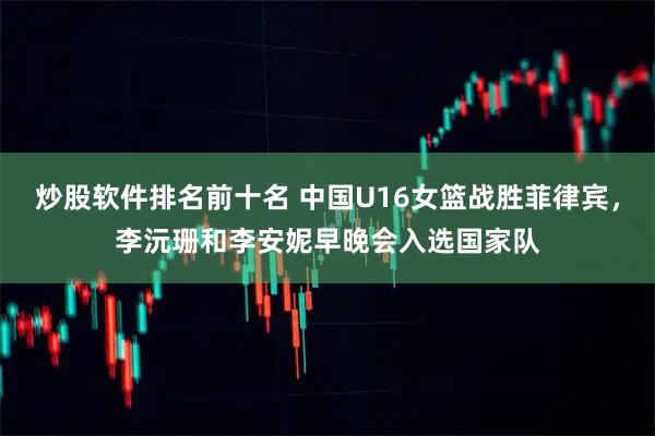 炒股软件排名前十名 中国U16女篮战胜菲律宾，李沅珊和李安妮早晚会入选国家队