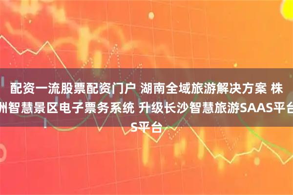 配资一流股票配资门户 湖南全域旅游解决方案 株洲智慧景区电子票务系统 升级长沙智慧旅游SAAS平台