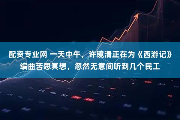 配资专业网 一天中午,许镜清正在为《西游记》编曲苦思冥想,忽然无意间听到几个民工