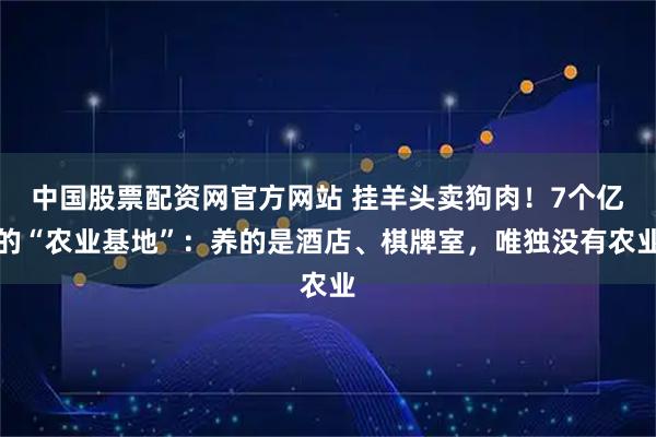 中国股票配资网官方网站 挂羊头卖狗肉！7个亿的“农业基地”：养的是酒店、棋牌室，唯独没有农业