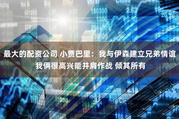 最大的配资公司 小贾巴里：我与伊森建立兄弟情谊 我俩很高兴能并肩作战 倾其所有