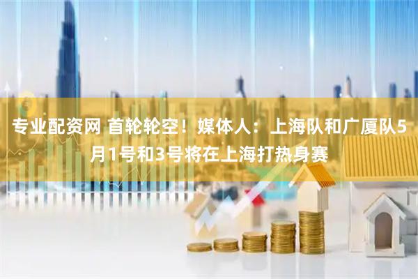 专业配资网 首轮轮空！媒体人：上海队和广厦队5月1号和3号将在上海打热身赛