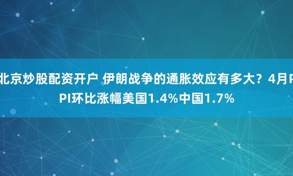 北京炒股配资开户 伊朗战争的通胀效应有多大？4月PPI环比涨幅美国1.4%中国1.7%