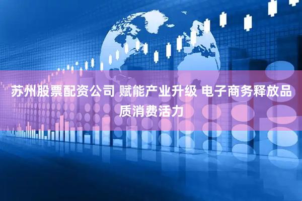 苏州股票配资公司 赋能产业升级 电子商务释放品质消费活力