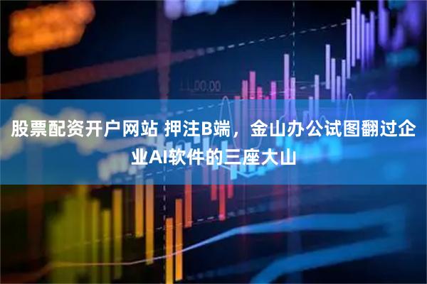 股票配资开户网站 押注B端，金山办公试图翻过企业AI软件的三座大山