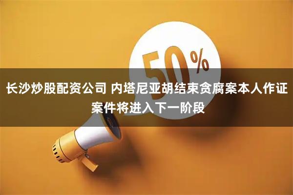 长沙炒股配资公司 内塔尼亚胡结束贪腐案本人作证 案件将进入下一阶段