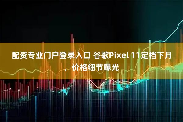 配资专业门户登录入口 谷歌Pixel 11定档下月，价格细节曝光