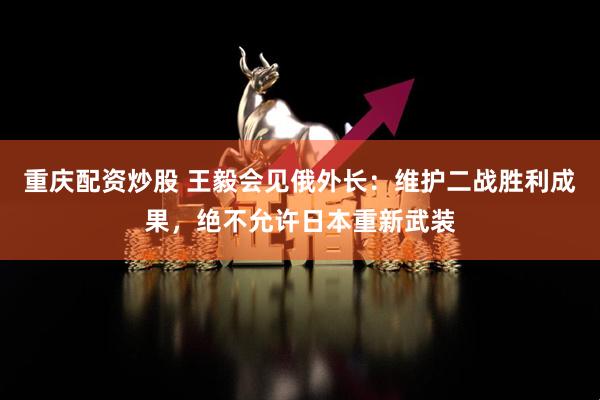 重庆配资炒股 王毅会见俄外长：维护二战胜利成果，绝不允许日本重新武装