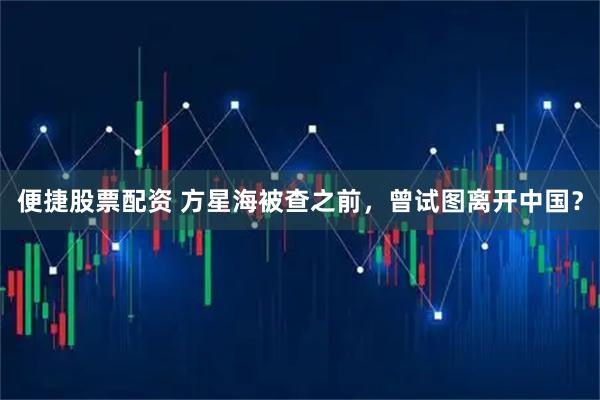 便捷股票配资 方星海被查之前，曾试图离开中国？