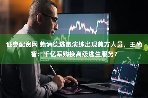 证劵配资网 赖清德逃跑演练出现美方人员，王尚智：千亿军购换高级逃生服务？
