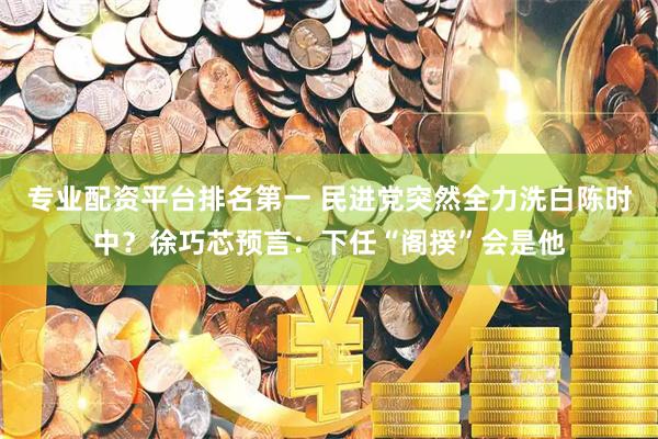 专业配资平台排名第一 民进党突然全力洗白陈时中？徐巧芯预言：下任“阁揆”会是他