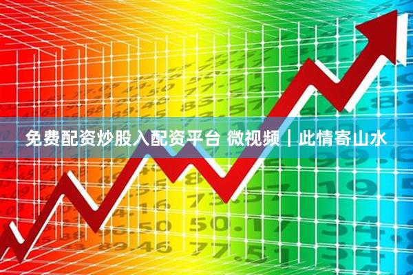 免费配资炒股入配资平台 微视频｜此情寄山水