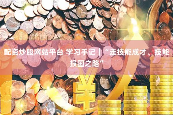 配资炒股网站平台 学习手记｜“走技能成才、技能报国之路”