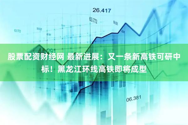股票配资财经网 最新进展：又一条新高铁可研中标！黑龙江环线高铁即将成型