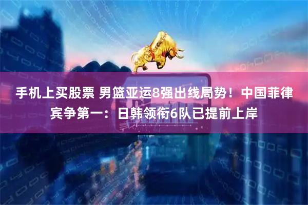 手机上买股票 男篮亚运8强出线局势！中国菲律宾争第一：日韩领衔6队已提前上岸