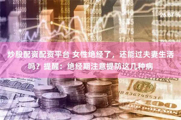 炒股配资配资平台 女性绝经了,还能过夫妻生活吗?提醒:绝经期注意提防这几种病